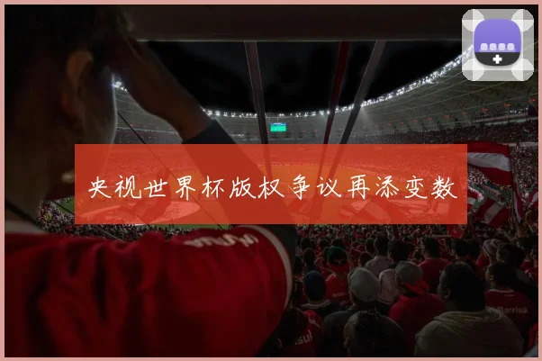 央视世界杯版权争议再添变数